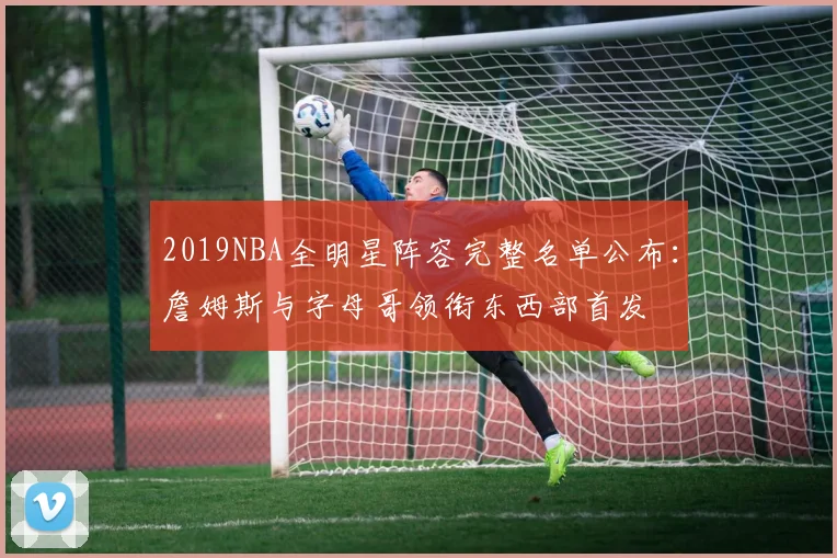 2019NBA全明星阵容完整名单公布：詹姆斯与字母哥领衔东西部首发