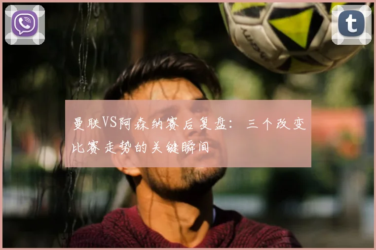 曼联VS阿森纳赛后复盘：三个改变比赛走势的关键瞬间