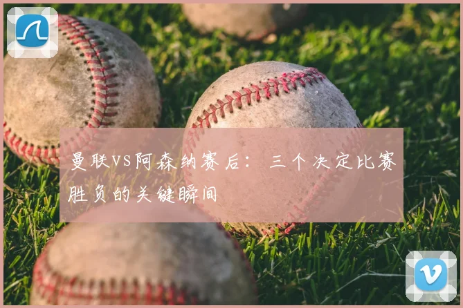 曼联vs阿森纳赛后：三个决定比赛胜负的关键瞬间