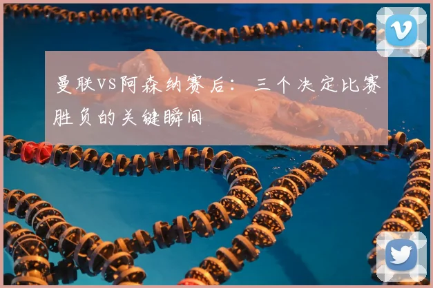 曼联vs阿森纳赛后：三个决定比赛胜负的关键瞬间