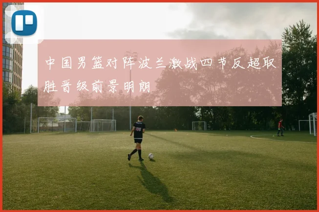 中国男篮对阵波兰激战四节反超取胜晋级前景明朗