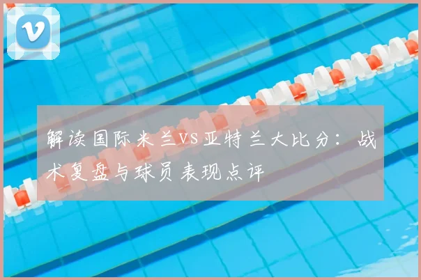 解读国际米兰vs亚特兰大比分：战术复盘与球员表现点评