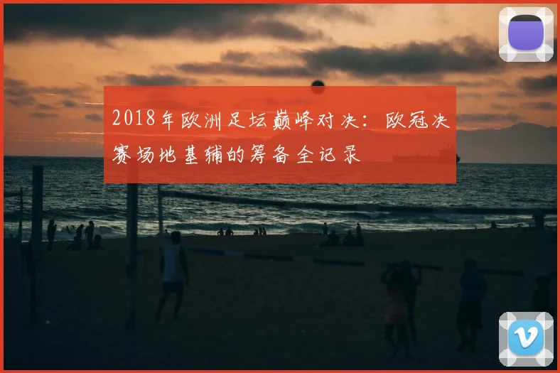2018年欧洲足坛巅峰对决：欧冠决赛场地基辅的筹备全记录