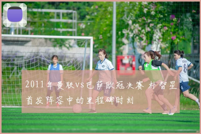 2011年曼联vs巴萨欧冠决赛 朴智星首发阵容中的里程碑时刻