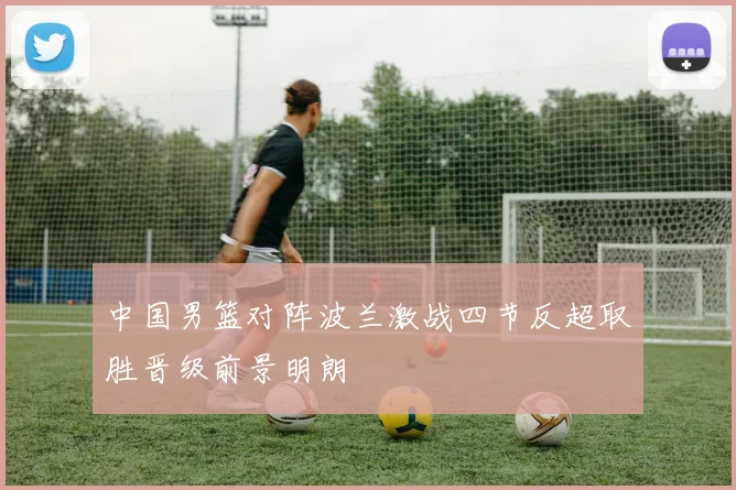 中国男篮对阵波兰激战四节反超取胜晋级前景明朗