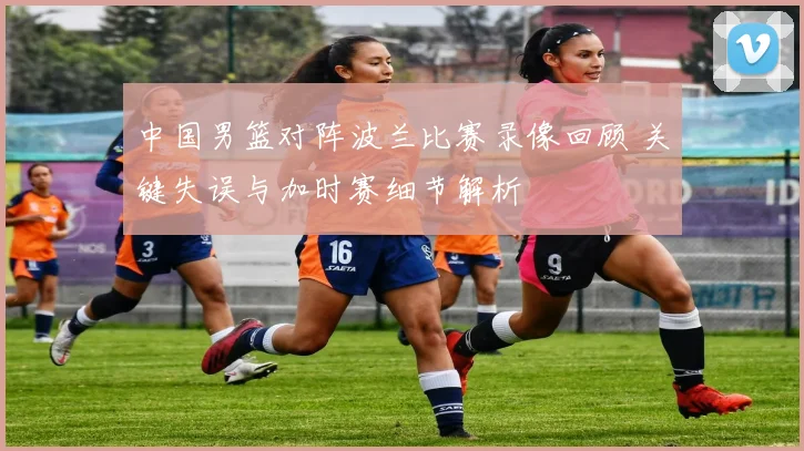 中国男篮对阵波兰比赛录像回顾 关键失误与加时赛细节解析
