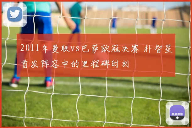 2011年曼联vs巴萨欧冠决赛 朴智星首发阵容中的里程碑时刻