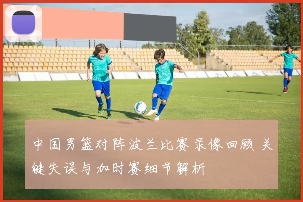 中国男篮对阵波兰比赛录像回顾 关键失误与加时赛细节解析