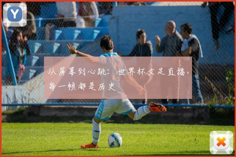 从屏幕到心跳：世界杯女足直播，每一帧都是历史