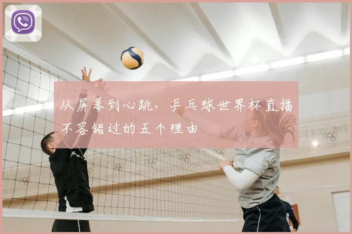 从屏幕到心跳，乒乓球世界杯直播不容错过的五个理由