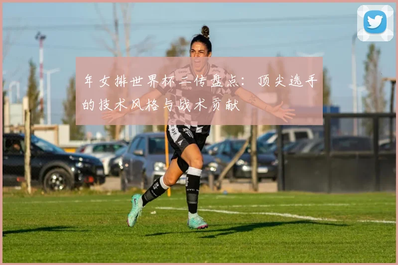 年女排世界杯二传盘点:顶尖选手的技术风格与战术贡献