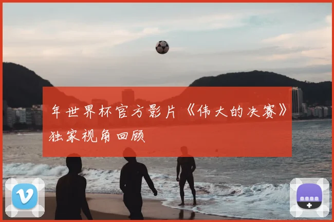 年世界杯官方影片《伟大的决赛》独家视角回顾