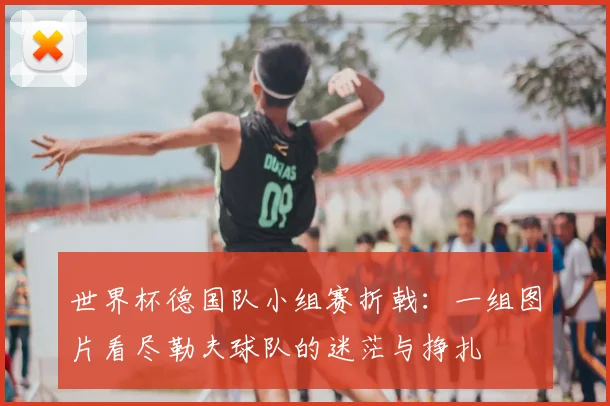 世界杯德国队小组赛折戟:一组图片看尽勒夫球队的迷茫与挣扎