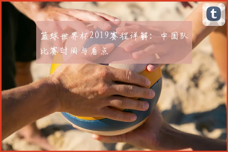 篮球世界杯2019赛程详解：中国队比赛时间与看点